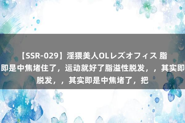 【SSR-029】淫猥美人OLレズオフィス 脂溢性脱发，其实即是中焦堵住了，运动就好了脂溢性脱发，，其实即是中焦堵了，把