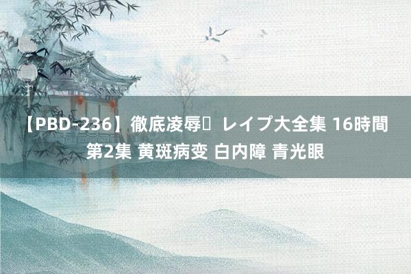 【PBD-236】徹底凌辱・レイプ大全集 16時間 第2集 黄斑病变 白内障 青光眼