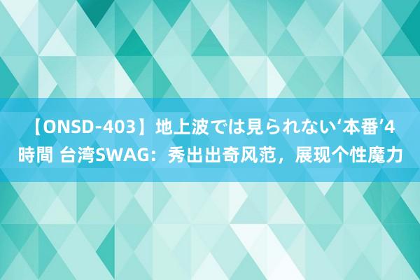 【ONSD-403】地上波では見られない‘本番’4時間 台湾SWAG：秀出出奇风范，展现个性魔力